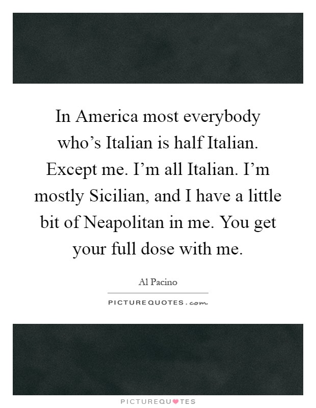 In America most everybody who's Italian is half Italian. Except me. I'm all Italian. I'm mostly Sicilian, and I have a little bit of Neapolitan in me. You get your full dose with me Picture Quote #1