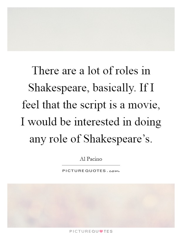 There are a lot of roles in Shakespeare, basically. If I feel that the script is a movie, I would be interested in doing any role of Shakespeare's Picture Quote #1