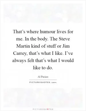 That’s where humour lives for me. In the body. The Steve Martin kind of stuff or Jim Carrey, that’s what I like. I’ve always felt that’s what I would like to do Picture Quote #1