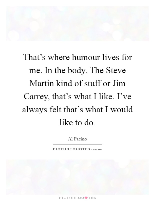 That's where humour lives for me. In the body. The Steve Martin kind of stuff or Jim Carrey, that's what I like. I've always felt that's what I would like to do Picture Quote #1