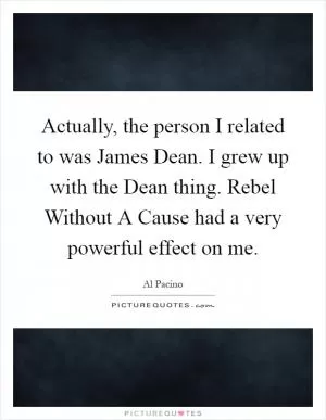 Actually, the person I related to was James Dean. I grew up with the Dean thing. Rebel Without A Cause had a very powerful effect on me Picture Quote #1