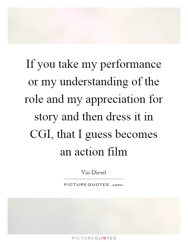 If you take my performance or my understanding of the role and my appreciation for story and then dress it in CGI, that I guess becomes an action film Picture Quote #1