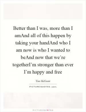 Better than I was, more than I amAnd all of this happen by taking your handAnd who I am now is who I wanted to beAnd now that we’re togetherI’m stronger than ever I’m happy and free Picture Quote #1