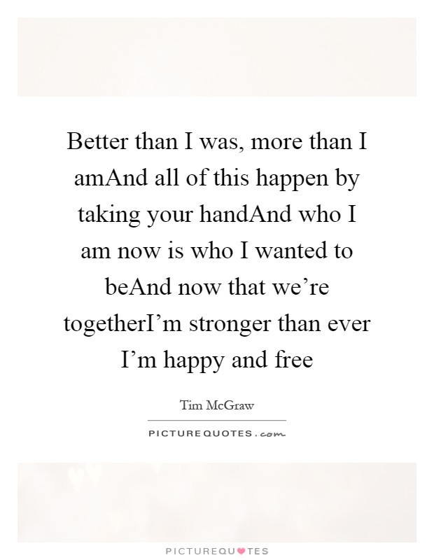 Better than I was, more than I amAnd all of this happen by taking your handAnd who I am now is who I wanted to beAnd now that we're togetherI'm stronger than ever I'm happy and free Picture Quote #1
