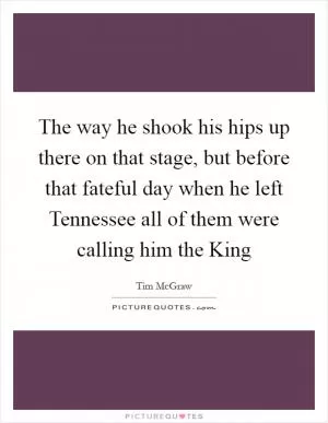 The way he shook his hips up there on that stage, but before that fateful day when he left Tennessee all of them were calling him the King Picture Quote #1