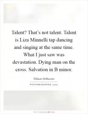 Talent? That’s not talent. Talent is Liza Minnelli tap dancing and singing at the same time. What I just saw was devastation. Dying man on the cross. Salvation in B minor Picture Quote #1