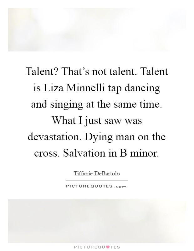 Talent? That's not talent. Talent is Liza Minnelli tap dancing and singing at the same time. What I just saw was devastation. Dying man on the cross. Salvation in B minor Picture Quote #1
