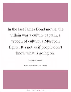 In the last James Bond movie, the villain was a culture captain, a tycoon of culture, a Murdoch figure. It’s not as if people don’t know what is going on Picture Quote #1