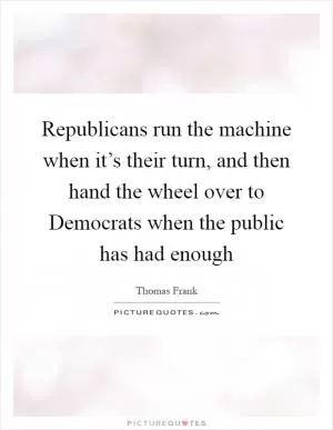 Republicans run the machine when it’s their turn, and then hand the wheel over to Democrats when the public has had enough Picture Quote #1