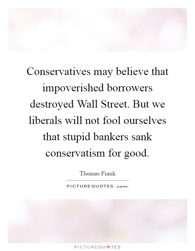 Conservatives may believe that impoverished borrowers destroyed Wall Street. But we liberals will not fool ourselves that stupid bankers sank conservatism for good Picture Quote #1