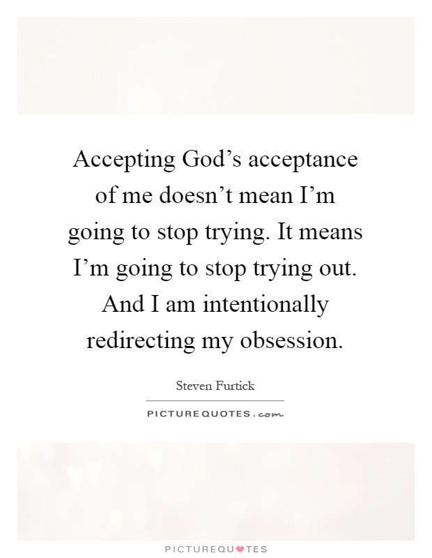 Accepting God's acceptance of me doesn't mean I'm going to stop trying. It means I'm going to stop trying out. And I am intentionally redirecting my obsession Picture Quote #1