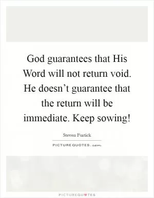 God guarantees that His Word will not return void. He doesn’t guarantee that the return will be immediate. Keep sowing! Picture Quote #1
