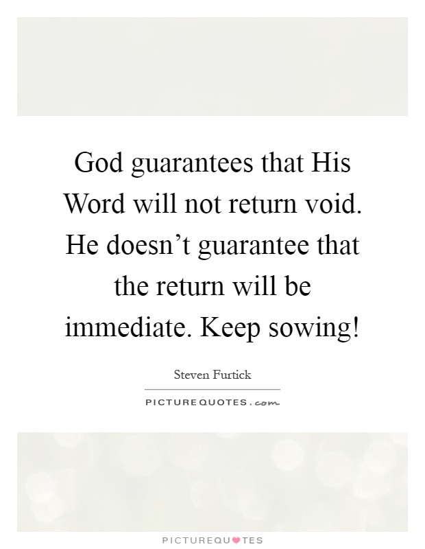 God guarantees that His Word will not return void. He doesn't guarantee that the return will be immediate. Keep sowing! Picture Quote #1