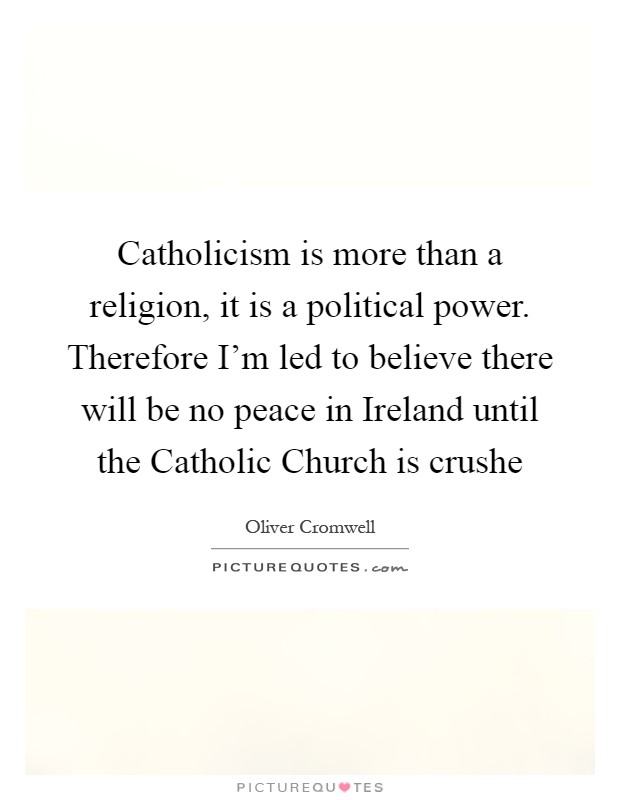 Catholicism is more than a religion, it is a political power. Therefore I'm led to believe there will be no peace in Ireland until the Catholic Church is crushe Picture Quote #1
