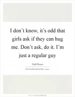I don’t know, it’s odd that girls ask if they can hug me. Don’t ask, do it. I’m just a regular guy Picture Quote #1