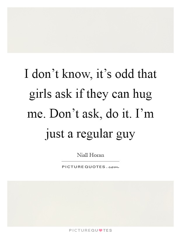 I don't know, it's odd that girls ask if they can hug me. Don't ask, do it. I'm just a regular guy Picture Quote #1