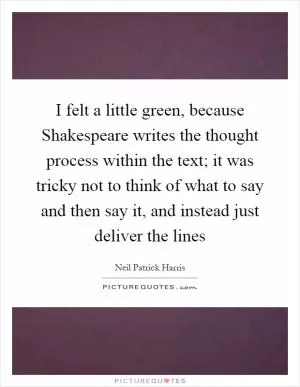 I felt a little green, because Shakespeare writes the thought process within the text; it was tricky not to think of what to say and then say it, and instead just deliver the lines Picture Quote #1