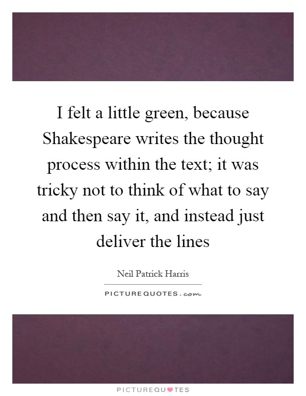 I felt a little green, because Shakespeare writes the thought process within the text; it was tricky not to think of what to say and then say it, and instead just deliver the lines Picture Quote #1