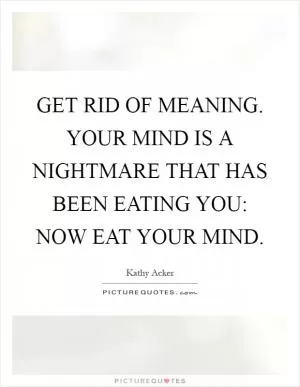 GET RID OF MEANING. YOUR MIND IS A NIGHTMARE THAT HAS BEEN EATING YOU: NOW EAT YOUR MIND Picture Quote #1