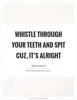 Whistle through your teeth and spit cuz, it’s Alright Picture Quote #1