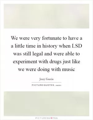 We were very fortunate to have a a little time in history when LSD was still legal and were able to experiment with drugs just like we were doing with music Picture Quote #1