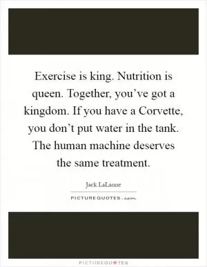Exercise is king. Nutrition is queen. Together, you’ve got a kingdom. If you have a Corvette, you don’t put water in the tank. The human machine deserves the same treatment Picture Quote #1