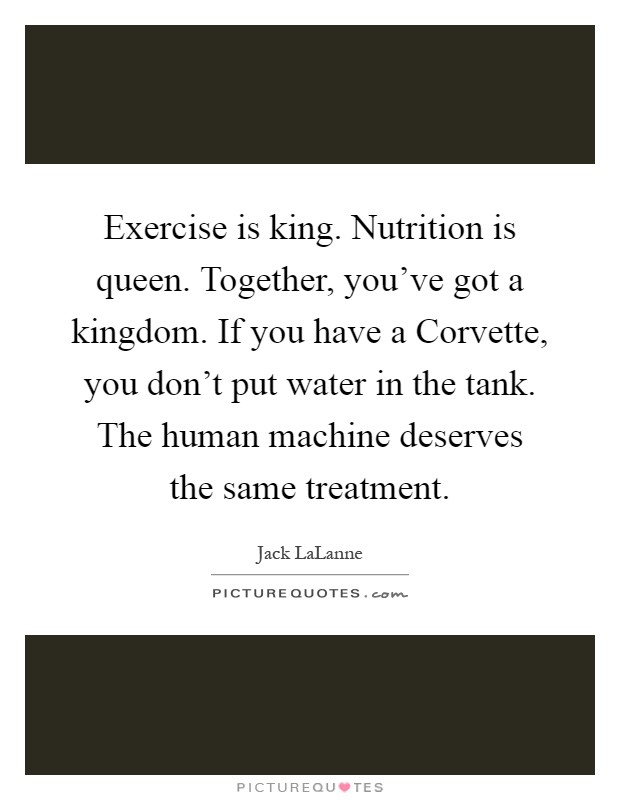 Exercise is king. Nutrition is queen. Together, you've got a kingdom. If you have a Corvette, you don't put water in the tank. The human machine deserves the same treatment Picture Quote #1