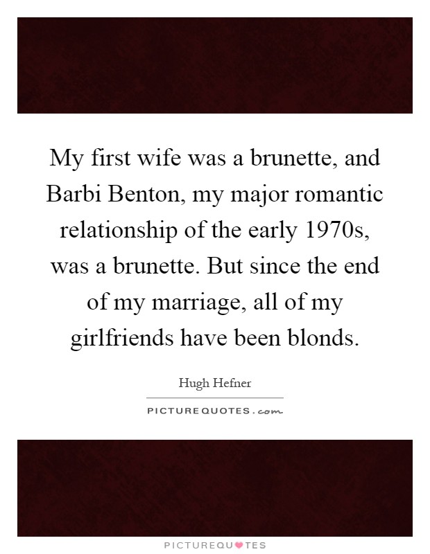 My first wife was a brunette, and Barbi Benton, my major romantic relationship of the early 1970s, was a brunette. But since the end of my marriage, all of my girlfriends have been blonds Picture Quote #1