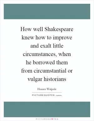 How well Shakespeare knew how to improve and exalt little circumstances, when he borrowed them from circumstantial or vulgar historians Picture Quote #1
