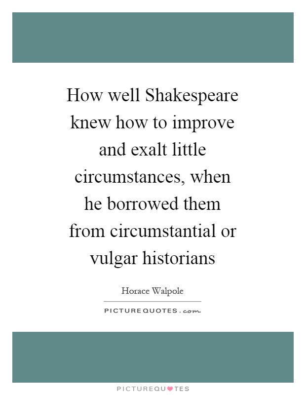 How well Shakespeare knew how to improve and exalt little circumstances, when he borrowed them from circumstantial or vulgar historians Picture Quote #1