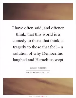 I have often said, and oftener think, that this world is a comedy to those that think, a tragedy to those that feel – a solution of why Democritus laughed and Heraclitus wept Picture Quote #1