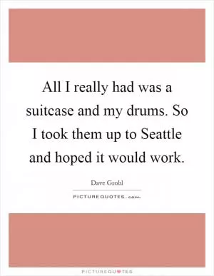 All I really had was a suitcase and my drums. So I took them up to Seattle and hoped it would work Picture Quote #1