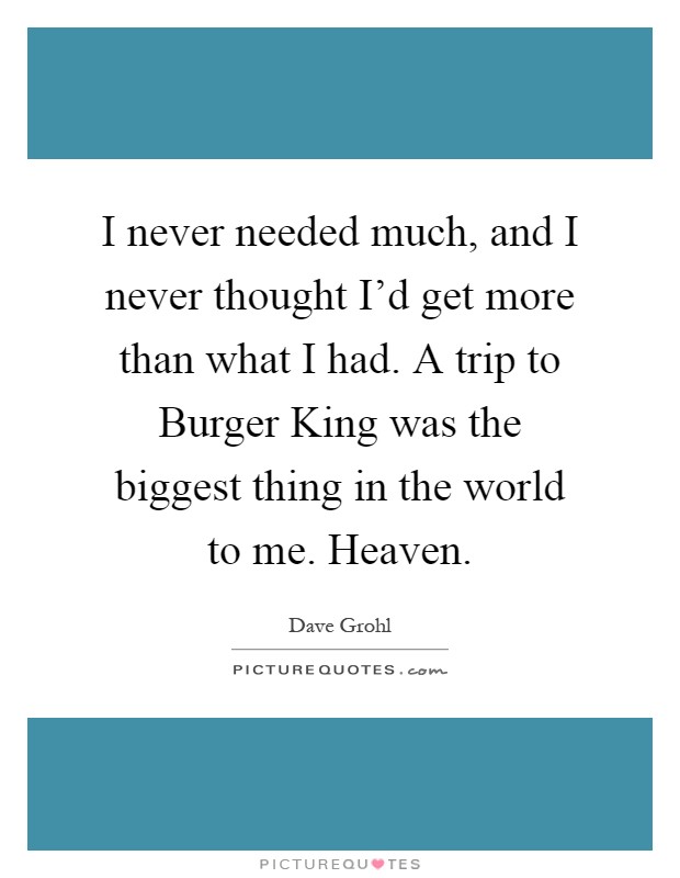I never needed much, and I never thought I'd get more than what I had. A trip to Burger King was the biggest thing in the world to me. Heaven Picture Quote #1