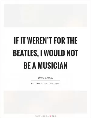 If it weren’t for the Beatles, I would not be a musician Picture Quote #1
