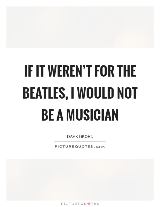 If it weren't for the Beatles, I would not be a musician Picture Quote #1