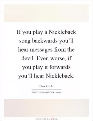 If you play a Nickleback song backwards you’ll hear messages from the devil. Even worse, if you play it forwards you’ll hear Nickleback Picture Quote #1