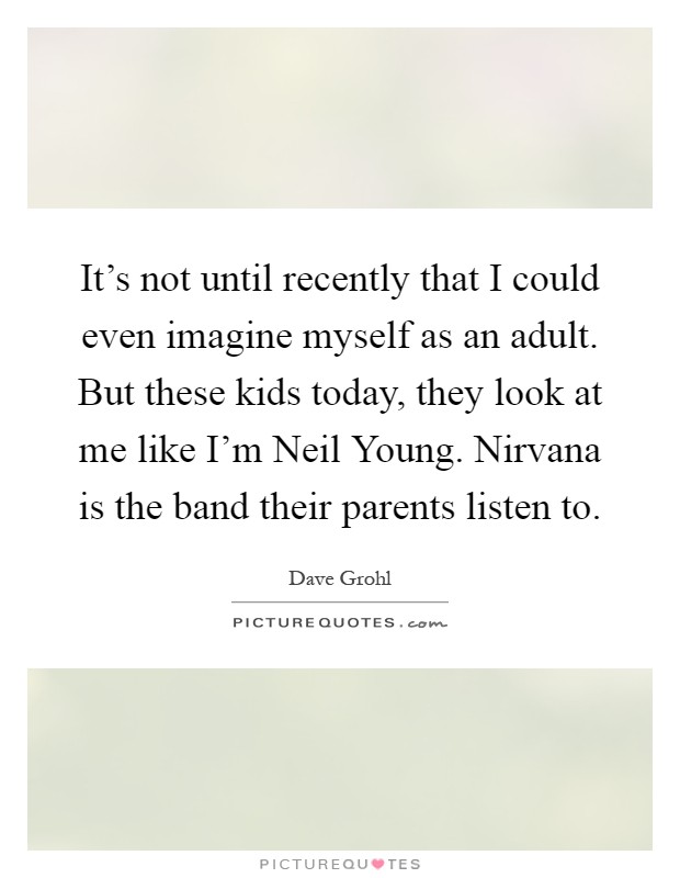 It's not until recently that I could even imagine myself as an adult. But these kids today, they look at me like I'm Neil Young. Nirvana is the band their parents listen to Picture Quote #1