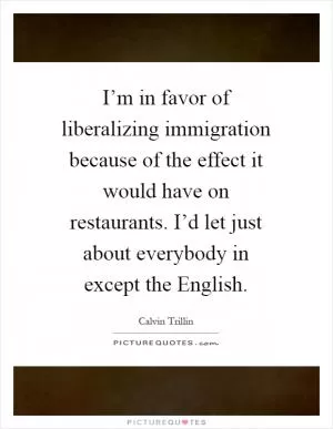 I’m in favor of liberalizing immigration because of the effect it would have on restaurants. I’d let just about everybody in except the English Picture Quote #1