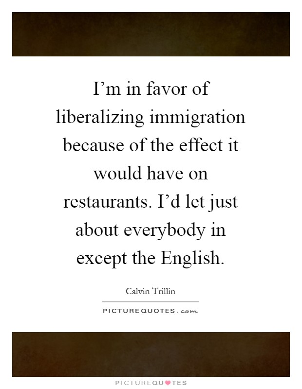 I'm in favor of liberalizing immigration because of the effect it would have on restaurants. I'd let just about everybody in except the English Picture Quote #1