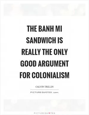 The Banh Mi sandwich is really the only good argument for colonialism Picture Quote #1