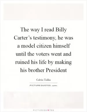 The way I read Billy Carter’s testimony, he was a model citizen himself until the voters went and ruined his life by making his brother President Picture Quote #1