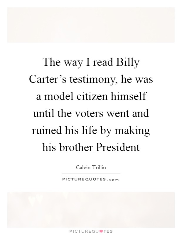 The way I read Billy Carter's testimony, he was a model citizen himself until the voters went and ruined his life by making his brother President Picture Quote #1