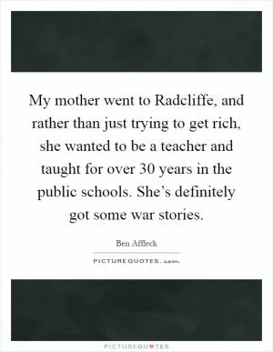 My mother went to Radcliffe, and rather than just trying to get rich, she wanted to be a teacher and taught for over 30 years in the public schools. She’s definitely got some war stories Picture Quote #1