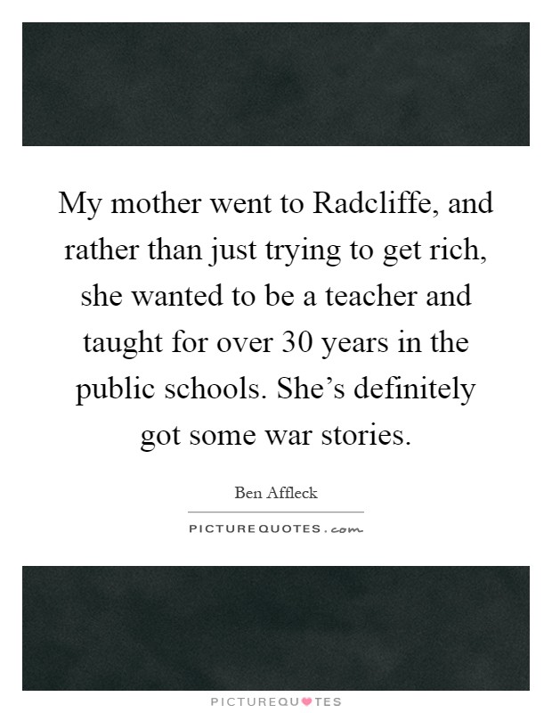 My mother went to Radcliffe, and rather than just trying to get rich, she wanted to be a teacher and taught for over 30 years in the public schools. She's definitely got some war stories Picture Quote #1