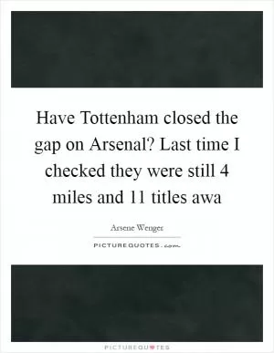 Have Tottenham closed the gap on Arsenal? Last time I checked they were still 4 miles and 11 titles awa Picture Quote #1