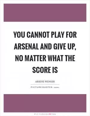 You cannot play for Arsenal and give up, no matter what the score is Picture Quote #1