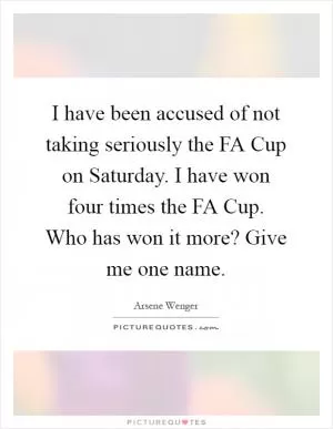 I have been accused of not taking seriously the FA Cup on Saturday. I have won four times the FA Cup. Who has won it more? Give me one name Picture Quote #1