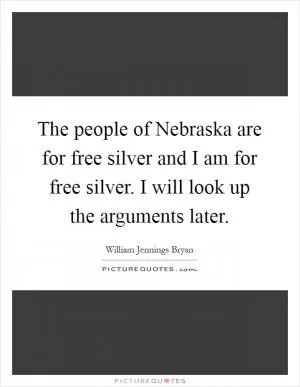 The people of Nebraska are for free silver and I am for free silver. I will look up the arguments later Picture Quote #1