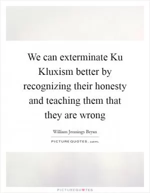 We can exterminate Ku Kluxism better by recognizing their honesty and teaching them that they are wrong Picture Quote #1