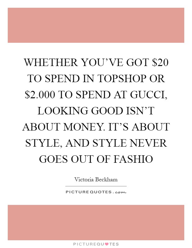 WHETHER YOU'VE GOT $20 TO SPEND IN TOPSHOP OR $2.000 TO SPEND AT GUCCI, LOOKING GOOD ISN'T ABOUT MONEY. IT'S ABOUT STYLE, AND STYLE NEVER GOES OUT OF FASHIO Picture Quote #1